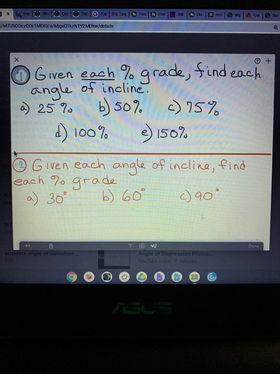 v Voc Kha
O CorO Cor G Ast M Log
fi Five
fi Five
IMC
fi Do
A mis
O shp
Car
Bec
/MTU50DCZODC1 MDIO/a/MjgxOTkzNTY2MDkw/details
Given each % grade, find each
angle of incline
a 25 %.
b) 50%
c) 75%
d) 100% ) 150%
Given each angle of incline, find
each %o grade
a) 30°
b) 60°
c) 90
44
Done
Angle of Depression Proble...
YouTube video 4 minutes
answers angle of elevation ..
PDF
ASUS
