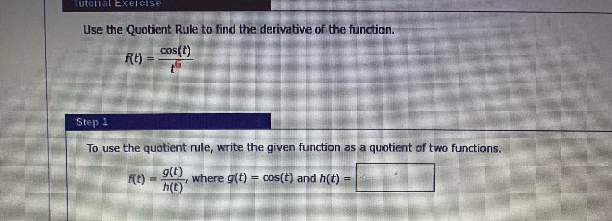 utolial Exelcise
Use the Quotient Rule to find the derivative of the function.
cos(t)
f(t)
Step 1
To use the quotient rule, write the given function as a quotient of two functions.
g(t)
h(t)
(t)
where g(t) = cos(t) and h(t)
%3D
%3D
