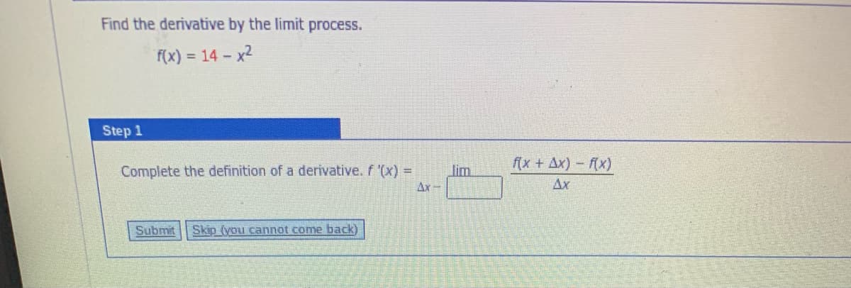 Find the derivative by the limit process.
f(x) = 14 – x2
Step 1
f(x + Ax) (x)
Complete the definition of a derivative. f (x) =
lim
Ax-
Ax
Submit
Skip (you cannot come back)
