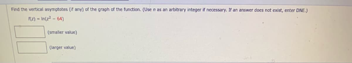 Find the vertical asymptotes (if any) of the graph of the function. (Use n as an arbitrary integer if necessary. If an answer does not exist, enter DNE.)
f(z) = In(z² – 64)
(smaller value)
(larger value)
