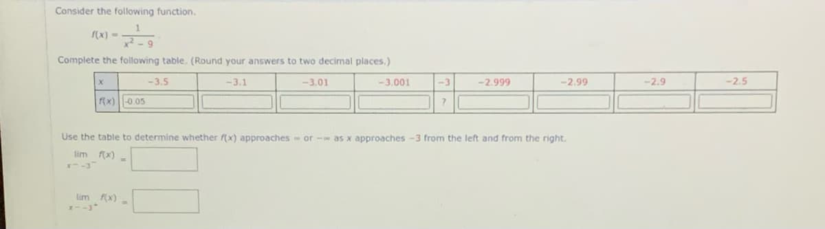 Consider the following function.
(x) =
Complete the following table. (Round your answers to two decimal places.)
-3.5
-3.1
-3.01
-3.001
-3
-2.999
-2,99
-2.9
-2.5
f(x) ||-0.05
Use the table to determine whether f(x) approaches or - as x approaches -3 from the left and from the right.
lim f(x)
lim (x) -
