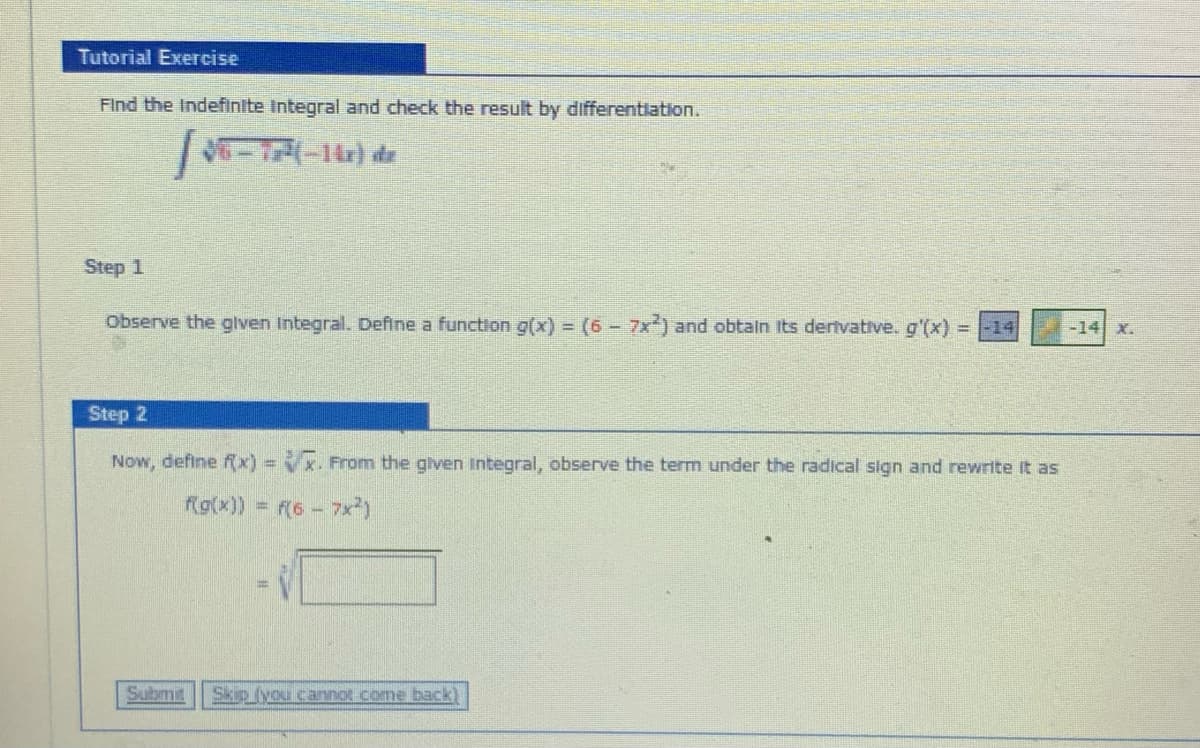 Tutorial Exercise
Find the Indefinite Integral and check the result by differentiation.
--14) de
Step 1
Observe the glven Integral. Define a function g(x) (6- 7x) and obtain Its dertvative. g'(x) =
-14 X.
Step 2
Now, define f
x. From the given Integral, observe the term under the radical sign and rewrite It as
Rg(x)) = f(6-7x)
Submit
Skip (you cannot.come back)
