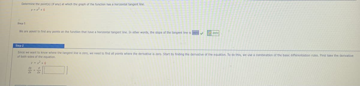 Determine the point(s) (if any) at which the graph of the function has a horizontal tangent line.
y=x + 6
Step 1
We are asked to find any points on the function that have a horizontal tangent line. In other words, the slope of the tangent line is zero
zero
Step 2
Since we want
know where the tangent line is zero, we need to find all points where the derivative is zero. Start by finding the derivative of the equation. To do this, we use a combination of the basic differentiation rules. First take the denivative
of both sides of the equation.
y = x + 6
