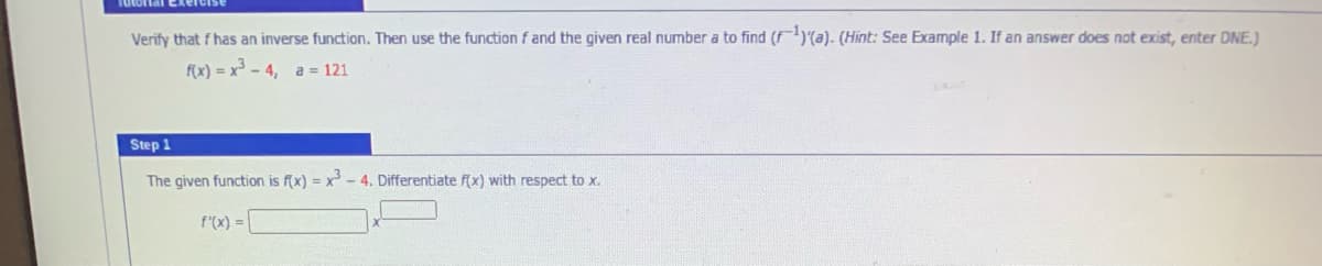 Tutortal Exero
Verify that f has an inverse function. Then use the function f and the given real number a to find (F)(a). (Hint: See Example 1. If an answer does not exist, enter DNE.)
F(x) = x³ – 4, a = 121
Step 1
The given function is f(x) = x-4. Differentiate f(x) with respect to x.
f'(x) =
