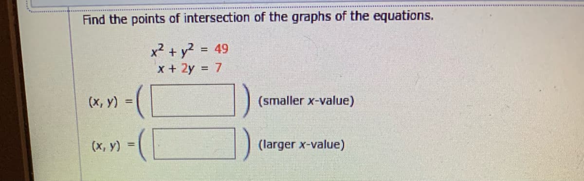 Find the points of intersection of the graphs of the equations.
x² + y? = 49
x + 2y = 7
%3D
(х, у)
(smaller x-value)
(х, у)
(larger x-value)
