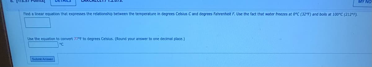 MY NO
Find a linear equation that expresses the relationship between the temperature in degrees Celsius C and degrees Fahrenheit F. Use the fact that water freezes at 0°C (32°F) and boils at 100°C (212°F).
Use the equation to convert 77°F to degrees Celsius. (Round your answer to one decimal place.)
°C
Submit Answer
