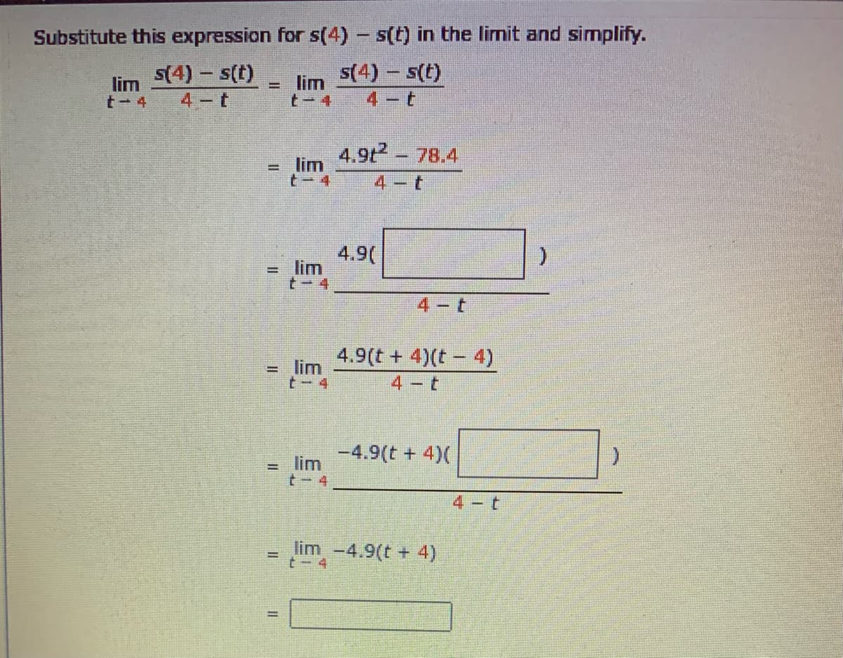 Substitute this expression for s(4) - s(t) in the limit and simplify.
lim
t- 4
s(4) – s(t)
4 t
lim
t-4
s(4) – s(t)
4 t
4.9t - 78.4
lim
t-4
%D
4-t
4.9(
= lim
t- 4
(.
4 t
4.9(t + 4)(t - 4)
lim
t- 4
4 t
-4.9(t + 4)(
lim
%3D
t- 4
4 t
lim -4.9(t + 4)
t-4
