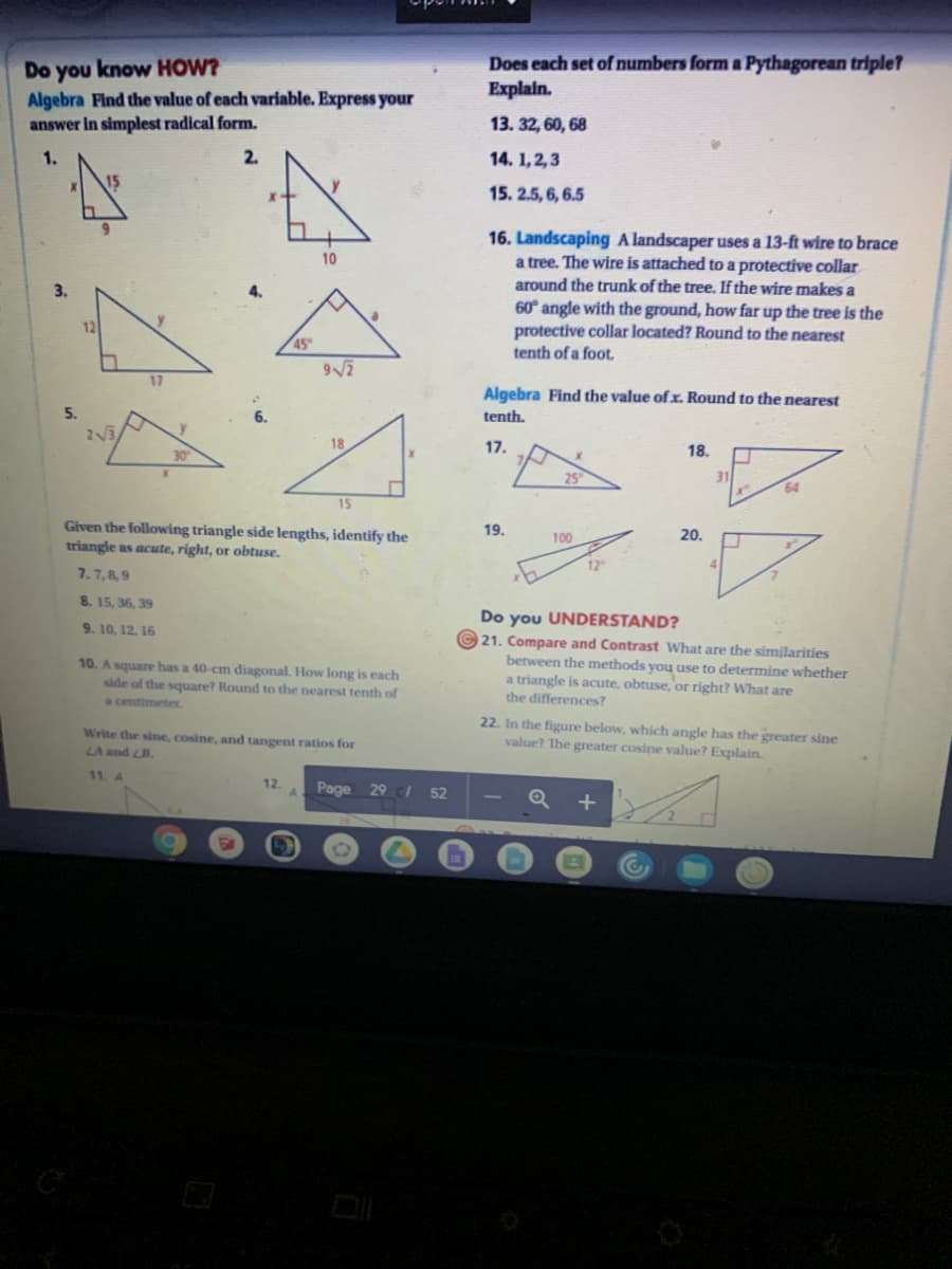 Do you know HOW?
Algebra Find the value of each variable. Express your
answer in simplest radical form.
Does each set of numbers form a Pythagorean triple?
Explain.
13. 32, 60, 68
1.
2.
14. 1,2,3
15. 2.5, 6, 6.5
16. Landscaping A landscaper uses a 13-ft wire to brace
a tree. The wire is attached to a protective collar
around the trunk of the tree. If the wire makes a
10
4.
60° angle with the ground, how far up the tree is the
protective collar located? Round to the nearest
tenth of a foot.
12
45
17
Algebra Find the value of x. Round to the nearest
5.
6.
tenth.
2V3
y.
18
17.
18.
30
31
64
15
Given the following triangle side lengths, identify the
triangle as acute, right, or obtuse.
19.
100
20.
12
4.
7.7,89
8. 15, 36, 39
Do you UNDERSTAND?
9. 10, 12, 16
10. A square has a 40-cm diagonal. How long is each
side of the square? Round to the nearest tenth of
21. Compare and Contrast What are the similarities
between the methods you use to determine whether
a triangle is acute, obtuse, or right? What are
a centimeter.
the differences?
22. In the figure below, which angle has the greater sine
Write the sine, cosine, and tangent ratios for
value? The greater cosine value? Explain.
LA and LB.
11. 4
12.
Page 29 /
52
