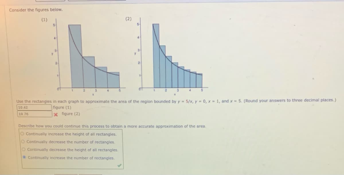 Consider the figures below.
(1)
(2)
2-
Use the rectangles in each graph to approximate the area of the region bounded by y 5/x, y = 0, x - 1, and x- 5. (Round your answers to three decimal places.)
10.42
figure (1)
x figure (2)
19 76
Describe how you could continue this process to obtain a more accurate approximation of the area.
O Continually increase the height of all rectangles.
O Continually decrease the number of rectangles.
O Continually decrease the height of all rectangles.
• Continually increase the number of rectangles.
