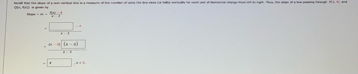 Recall that the slope af a non-vertical line is a measure of the number of units the line rises (or falls) vertically for each unit of horizontal change from left to right. Thus, the slope of a line passing through P(2, 4) and
Q(x, (x)) is given by
Slope - m - x) - 4
x- 2
-4
x - 2
(x
2)
(x- 4)
2
,x- 2.
