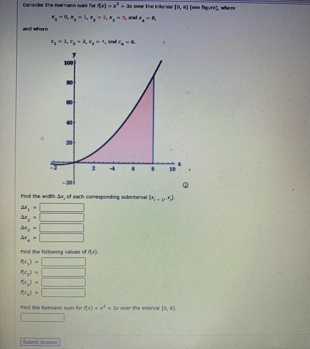 Cansider the Relmann sum for (x) = x+ 3x over the Interval [D, 8] (see figure), where
* =0, *, = 1, x, = 2, x, = 5, and x = a,
%3D
%3D
and where
= 1, C, = 2, = 4, and c, = 8.
100
80
40
20
10
20
Find the width Ax, of each corresponding subinterval [x,, x].
Ax, =
Ax
Ax, =
Ax
Find the following values of f(x).
(c2) =
- ("))
Find the Relmann sum for f(x) = x + 3x over the Interval [0, 8].
Submit Answer
