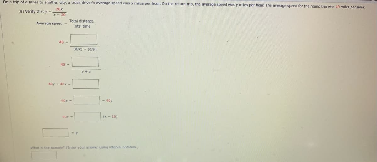 On a trip ofd miles to another city, a truck driver's average speed was x miles per hour. On the return trip, the average speed was y miles per hour. The average speed for the round trip was 40 miles per hour.
20x
(a) Verify that y =
x - 20
Total distance
Average speed =
Total time
40 =
(d/x) + (d/y)
40 =
y + x
40y + 40x =
40x =
40y
40x =
(x- 20)
What is the domain? (Enter your answer using interval notation.)
