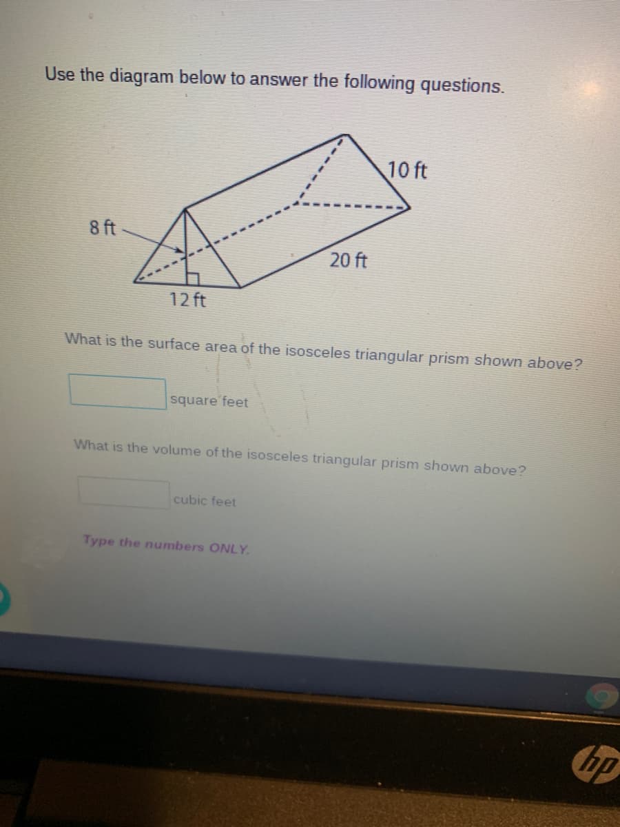 Use the diagram below to answer the following questions.
10 ft
8 ft
20 ft
12 ft
What is the surface area of the isosceles triangular prism shown above?
square feet
What is the volume of the isosceles triangular prism shown above?
cubic feet
Type the numbers ONLY.
bp
