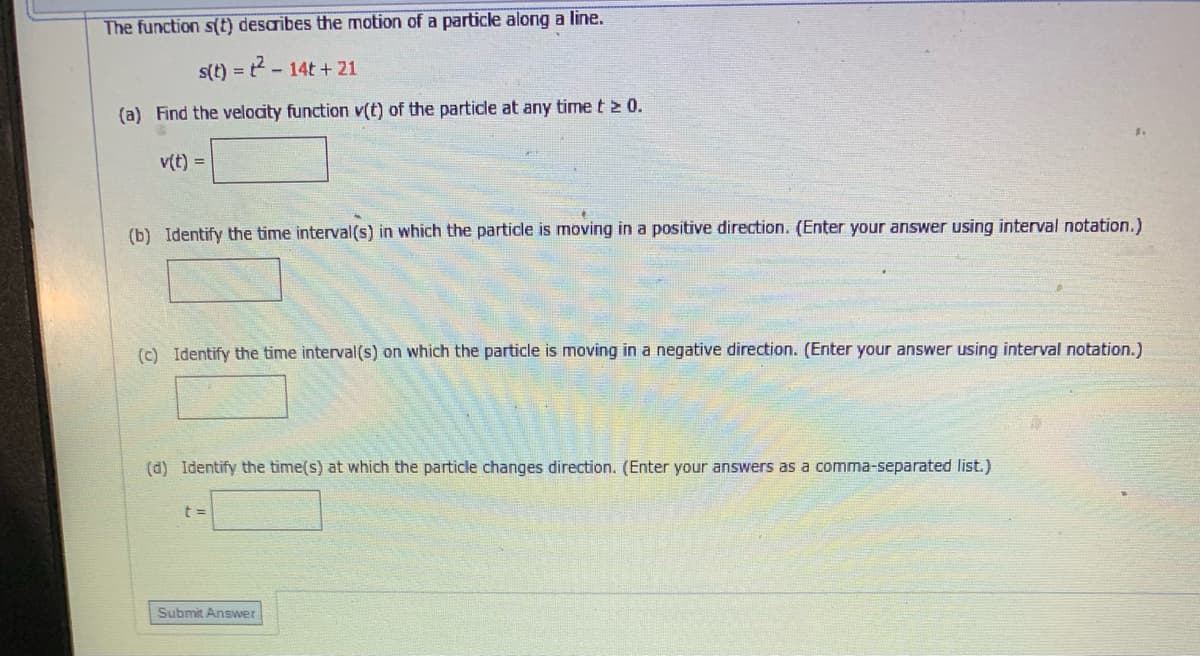 The function s(t) desaribes the motion of a particle along a line.
s(t) = - 14t + 21
(a) Find the velocity function v(t) of the particle at any time t > 0.
v(t) =
(b) Identify the time interval (s) in which the particle is moving in a positive direction. (Enter your answer using interval notation.)
(c) Identify the time interval (s) on which the particle is moving in a negative direction. (Enter your answer using interval notation.)
(d) Identify the time(s) at which the particle changes direction. (Enter your answers as a comma-separated list.)
Submit Answer
