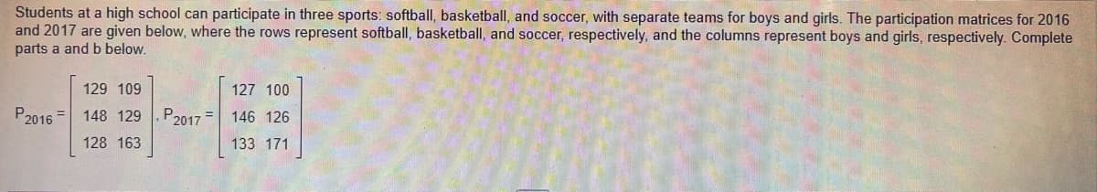 Students at a high school can participate in three sports: softball, basketball, and soccer, with separate teams for boys and girls. The participation matrices for 2016
and 2017 are given below, where the rows represent softball, basketball, and soccer, respectively, and the columns represent boys and girls, respectively. Complete
parts a and b below.
129 109
127 100
P2016 =
148 129
P2017
146 126
128 163
133 171
