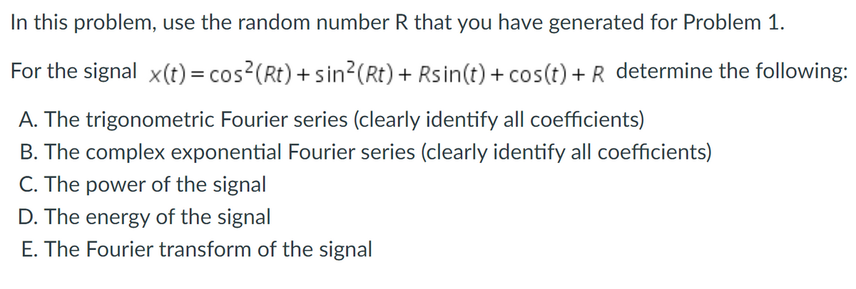 In this problem, use the random number R that you have generated for Problem 1.
For the signal x(t) = cos?(Rt) + sin?(Rt) + Rsin(t) + cos(t) + R determine the following:
A. The trigonometric Fourier series (clearly identify all coefficients)
B. The complex exponential Fourier series (clearly identify all coefficients)
C. The power of the signal
D. The energy of the signal
E. The Fourier transform of the signal
