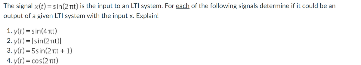 The signal x(t) =sin(2 Ttt) is the input to an LTI system. For each of the following signals determine if it could be an
output of a given LTI system with the input x. Explain!
1. y(t) = sin(4 Tt)
2. y(t) = |sin(2 Tt)|
3. y(t) = 5sin(2 Tit + 1)
4. y(t) = cos(2 nt)
