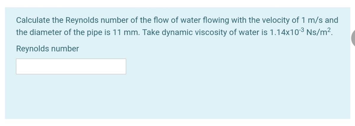 Calculate the Reynolds number of the flow of water flowing with the velocity of 1 m/s and
the diameter of the pipe is 11 mm. Take dynamic viscosity of water is 1.14x103 Ns/m².
Reynolds number
