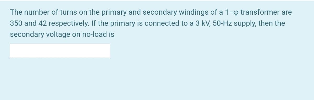 The number of turns on the primary and secondary windings of a 1-p transformer are
350 and 42 respectively. If the primary is connected to a 3 kV, 50-Hz supply, then the
secondary voltage on no-load is
