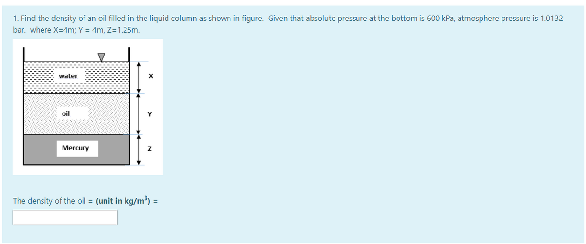 1. Find the density of an oil filled in the liquid column as shown in figure. Given that absolute pressure at the bottom is 600 kPa, atmosphere pressure is 1.0132
bar. where X=4m; Y = 4m, Z=1.25m.
water
oil
Y
Mercury
The density of the oil = (unit in kg/m³) =
