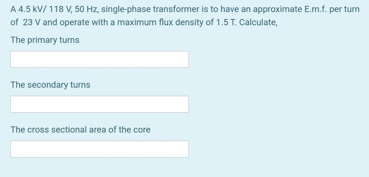 A 4.5 kV/ 118 V, 50 Hz, single-phase transformer is to have an approximate E.m.f. per turn
of 23 V and operate with a maximum flux density of 1.5 T. Calculate,
The primary turns
The secondary turns
The cross sectional area of the core
