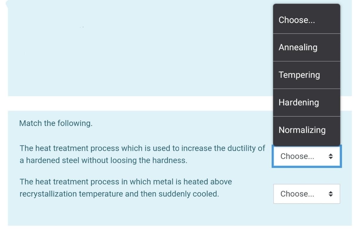 Choose...
Annealing
Tempering
Hardening
Match the following.
Normalizing
The heat treatment process which is used to increase the ductility of
Choose...
a hardened steel without loosing the hardness.
The heat treatment process in which metal is heated above
recrystallization temperature and then suddenly cooled.
Choose...
