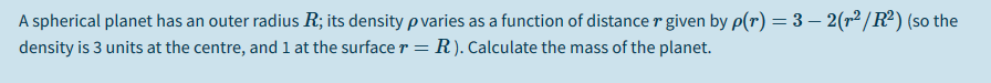 A spherical planet has an outer radius R; its density p varies as a function of distance r given by p(r) = 3 – 2(r²/R²) (so the
density is 3 units at the centre, and 1 at the surface r =
R). Calculate the mass of the planet.
