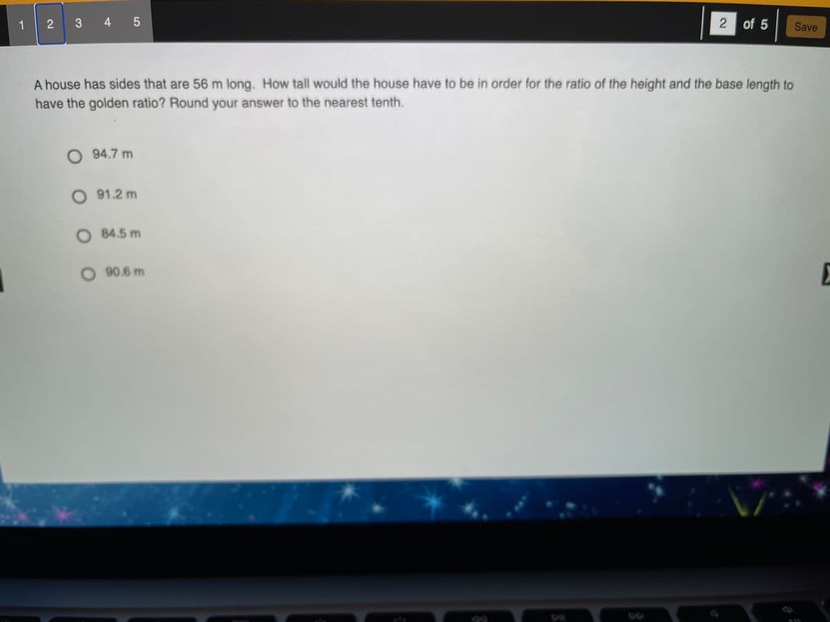 1 2
3 4 5
2 of 5
Save
A house has sides that are 56 m long. How tall would the house have to be in order for the ratio of the height and the base length to
have the golden ratio? Round your answer to the nearest tenth.
O 94.7 m
O 91.2 m
O 84.5 m
O 90.6 m
E
