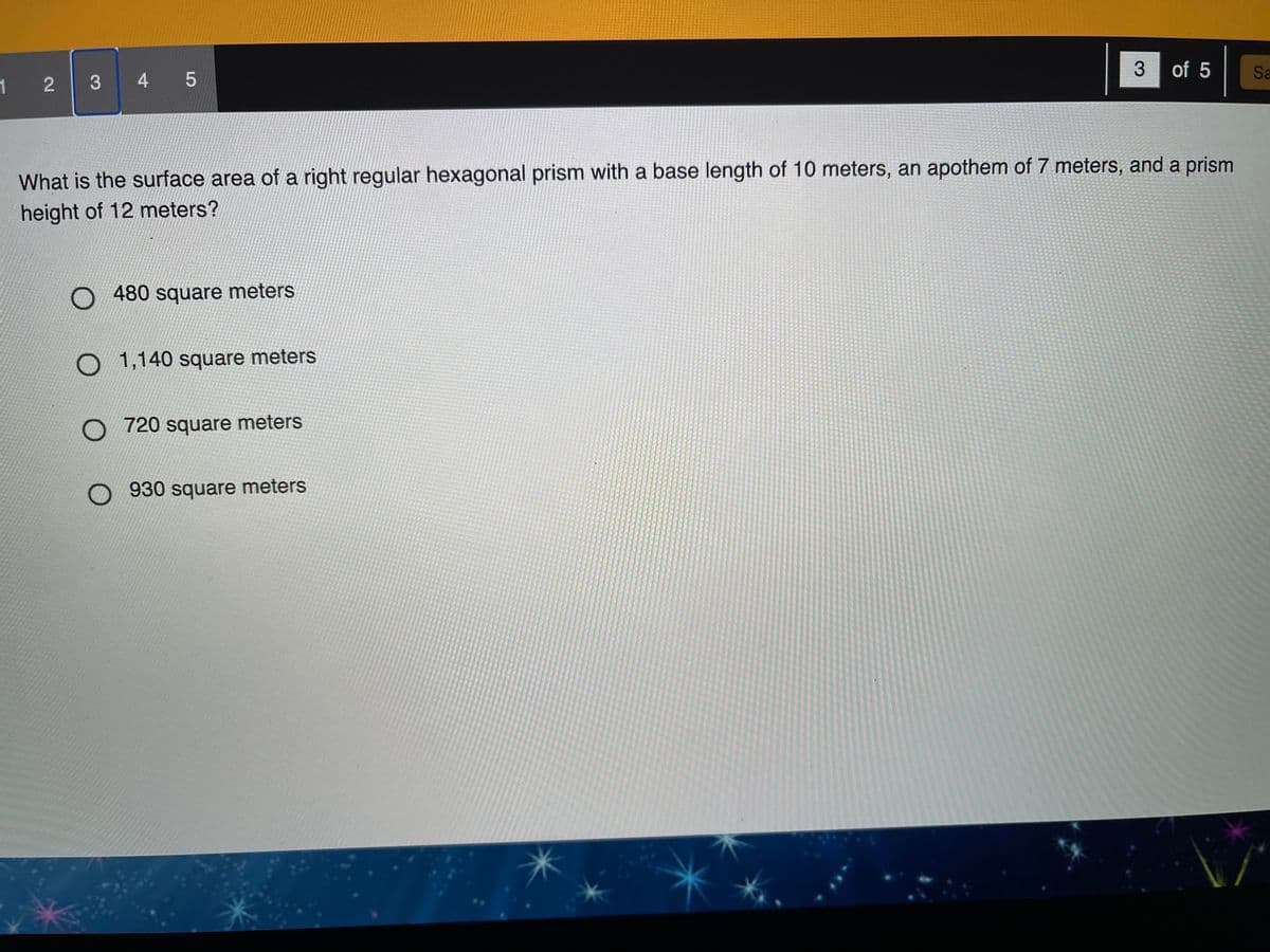 3
of 5
Sa
1 2
4 5
What is the surface area of a right regular hexagonal prism with a base length of 10 meters, an apothem of 7 meters, and a prism
height of 12 meters?
O 480 square meters
O 1,140 square meters
O 720 square meters
O 930 square meters
