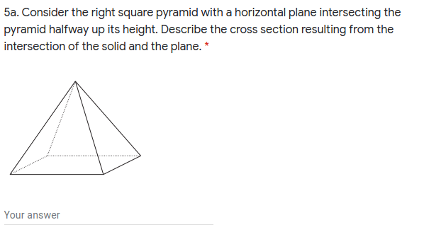 5a. Consider the right square pyramid with a horizontal plane intersecting the
pyramid halfway up its height. Describe the cross section resulting from the
intersection of the solid and the plane. *
Your answer
