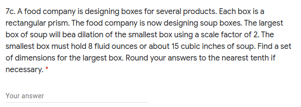 7c. A food company is designing boxes for several products. Each box is a
rectangular prism. The food company is now designing soup boxes. The largest
box of soup will bea dilation of the smallest box using a scale factor of 2. The
smallest box must hold 8 fluid ounces or about 15 cubic inches of soup. Find a set
of dimensions for the largest box. Round your answers to the nearest tenth if
necessary. *
Your answer
