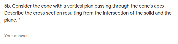 5b. Consider the cone with a vertical plan passing through the cone's apex.
Describe the cross section resulting from the intersection of the solid and the
plane. *
Your answer
