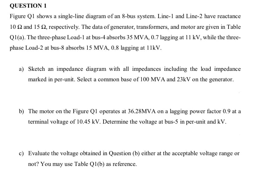 QUESTION 1
Figure Q1 shows a single-line diagram of an 8-bus system. Line-1 and Line-2 have reactance
10 Q and 15 2, respectively. The data of generator, transformers, and motor are given in Table
Q1(a). The three-phase Load-1 at bus-4 absorbs 35 MVA, 0.7 lagging at 11 kV, while the three-
phase Load-2 at bus-8 absorbs 15 MVA, 0.8 lagging
a) Sketch an impedance diagram with all impedances including the load impedance
marked in per-unit. Select a common base of 100 MVA and 23kV on the generator.
b) The motor on the Figure Q1 operates at 36.28MVA on a lagging power factor 0.9 at a
terminal voltage of 10.45 kV. Determine the voltage at bus-5 in per-unit and kV.
c) Evaluate the voltage obtained in Question (b) either at the acceptable voltage range or
not? You may use Table Q1(b) as reference.
