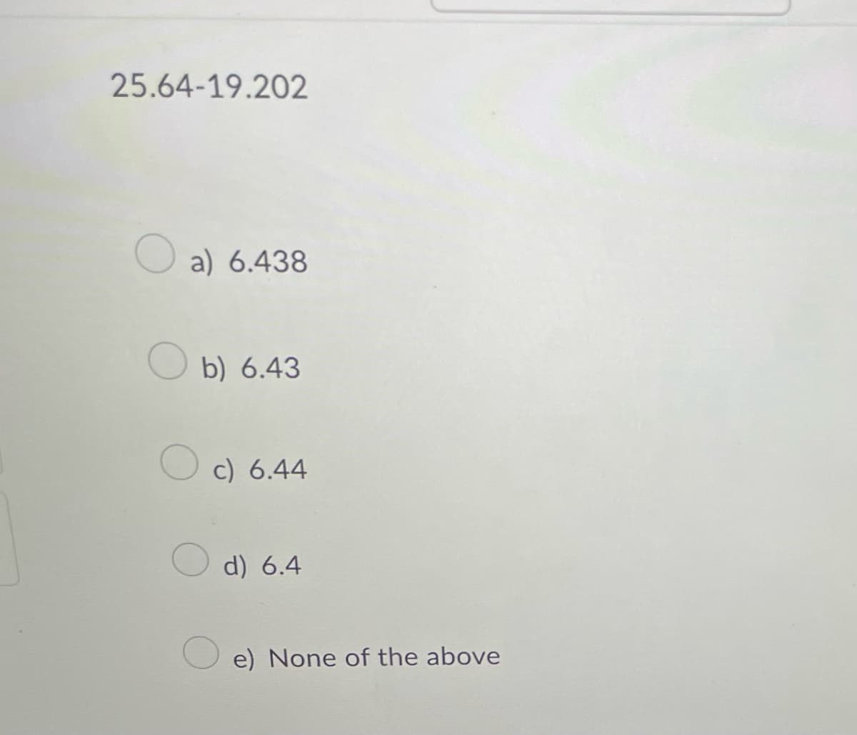 25.64-19.202
a) 6.438
b) 6.43
c) 6.44
d) 6.4
e) None of the above