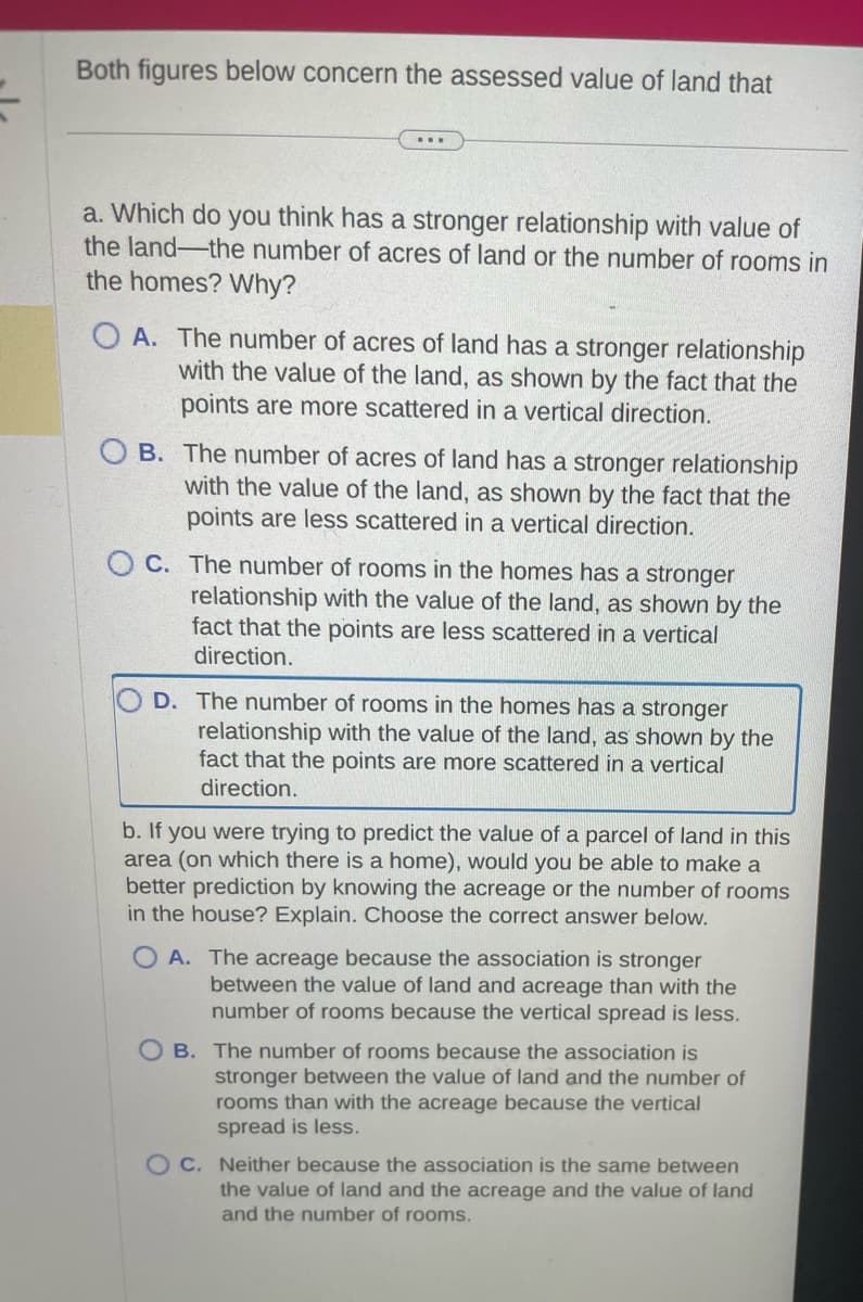 Both figures below concern the assessed value of land that
...
a. Which do you think has a stronger relationship with value of
the land-the number of acres of land or the number of rooms in
the homes? Why?
OA. The number of acres of land has a stronger relationship
with the value of the land, as shown by the fact that the
points are more scattered in a vertical direction.
B. The number of acres of land has a stronger relationship
with the value of the land, as shown by the fact that the
points are less scattered in a vertical direction.
OC. The number of rooms in the homes has a stronger
relationship with the value of the land, as shown by the
fact that the points are less scattered in a vertical
direction.
D. The number of rooms in the homes has a stronger
relationship with the value of the land, as shown by the
fact that the points are more scattered in a vertical
direction.
b. If you were trying to predict the value of a parcel of land in this
area (on which there is a home), would you be able to make a
better prediction by knowing the acreage or the number of rooms
in the house? Explain. Choose the correct answer below.
OA. The acreage because the association is stronger
between the value of land and acreage than with the
number of rooms because the vertical spread is less.
OB. The number of rooms because the association is
stronger between the value of land and the number of
rooms than with the acreage because the vertical
spread is less.
OC. Neither because the association is the same between
the value of land and the acreage and the value of land
and the number of rooms.