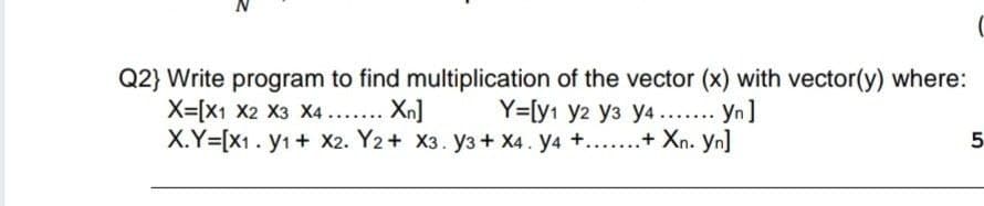 Q2} Write program to find multiplication of the vector (x) with vector(y) where:
X=[X1 X2 X3 X4... Xn]
X.Y=[X1. y1 + X2. Y2+ X3. y3 + X4. y4 +...+ Xn. yn]
Y=[y1 y2 y3 y4 .... Yn]
5
.....
