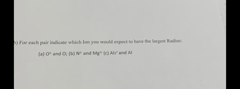 b) For each pair indicate which Ion you would expect to have the largest Radius:
(a) 02 and O; (b) N³ and Mg2+ (c) Al3* and Al