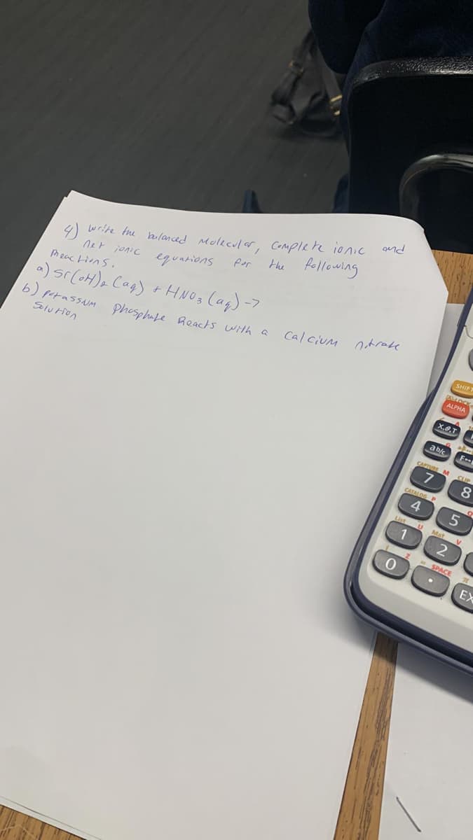 4)
write the balanced Molecular, Complete ionic
net jonic equations
following
Peactions.
a) sr(OH)₂ (aq) + HNO3(aq) ->
b) potassium phosphate Reacts with a
Solution
for
the
and
Calcium nitrak
ab/c
X.O.T
CATALOG P
4
SHIFT
ALLOCK
ALPHA
List U U Mat
1
0
CAPTURE M CUP
7
5 2
F
alm
2
F+
SPACE
Mat V
8
N
EX