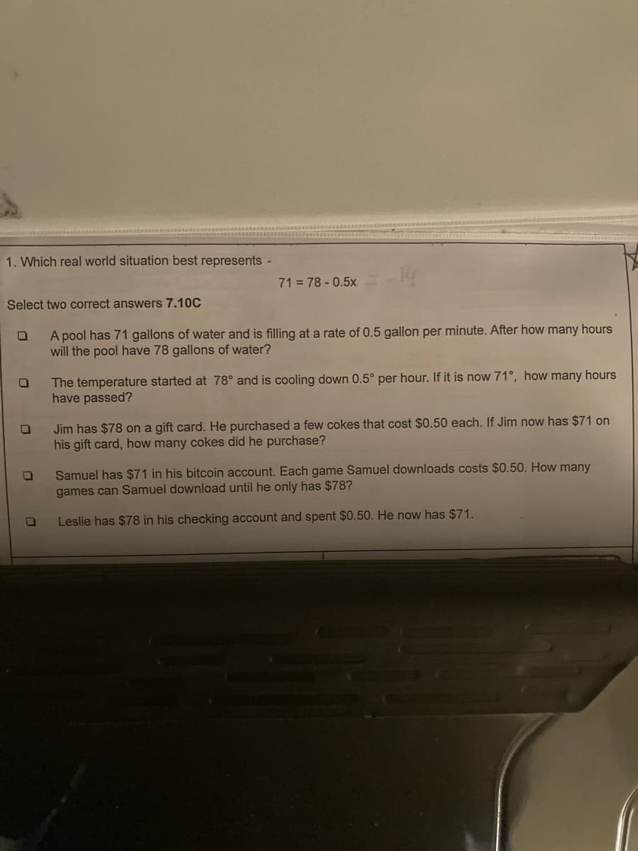 1. Which real world situation best represents -
Select two correct answers 7.10C
A pool has 71 gallons of water and is filling at a rate of 0.5 gallon per minute. After how many hours
will the pool have 78 gallons of water?
0
0
0
71 = 78 - 0.5×
0
The temperature started at 78° and is cooling down 0.5° per hour. If it is now 71°, how many hours
have passed?
Jim has $78 on a gift card. He purchased a few cokes that cost $0.50 each. If Jim now has $71 on
his gift card, how many cokes did he purchase?
Samuel has $71 in his bitcoin account. Each game Samuel downloads costs $0.50. How many
games can Samuel download until he only has $78?
Leslie has $78 in his checking account and spent $0.50. He now has $71.