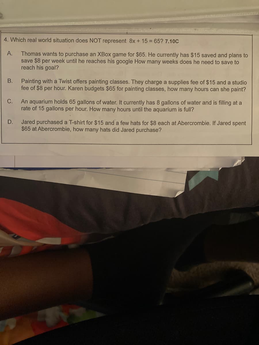 4. Which real world situation does NOT represent 8x + 15 = 65? 7.10C
Thomas wants to purchase an XBox game for $65. He currently has $15 saved and plans to
save $8 per week until he reaches his google How many weeks does he need to save to
reach his goal?
A.
B.
C.
D.
Painting with a Twist offers painting classes. They charge a supplies fee of $15 and a studio
fee of $8 per hour. Karen budgets $65 for painting classes, how many hours can she paint?
An aquarium holds 65 gallons of water. It currently has 8 gallons of water and is filling at a
rate of 15 gallons per hour. How many hours until the aquarium is full?
Jared purchased a T-shirt for $15 and a few hats for $8 each at Abercrombie. If Jared spent
$65 at Abercrombie, how many hats did Jared purchase?