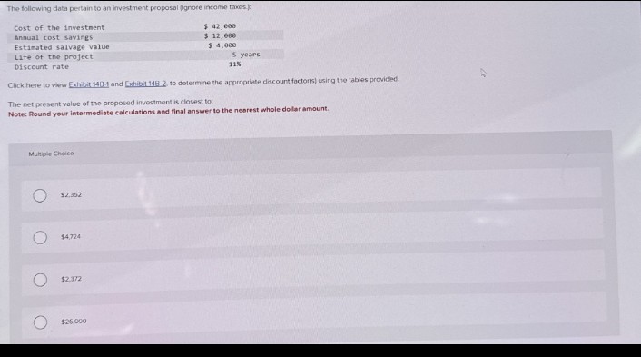 The following data pertain to an investment proposal (ignore income taxes.
Cost of the investment
Annual cost savings.
Estimated salvage value
Life of the project
Discount rate
$ 42,000
$ 12,000
$ 4,000
5 years
11%
Click here to view Exhibit 148-1 and Exhibit 148-2 to determine the appropriate discount factor(s) using the tables provided.
The net present value of the proposed investment is closest to
Note: Round your intermediate calculations and final answer to the nearest whole dollar amount.
Multiple Choice
O
O
$2.352
$4,724
$2.372
$26,000