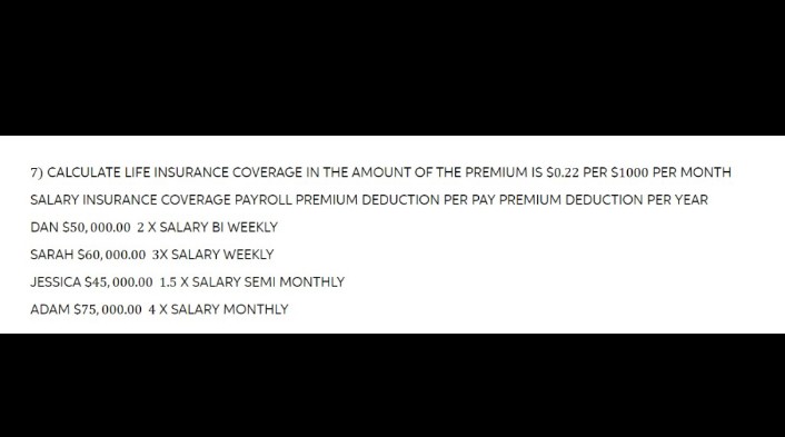 7) CALCULATE LIFE INSURANCE COVERAGE IN THE AMOUNT OF THE PREMIUM IS $0.22 PER $1000 PER MONTH
SALARY INSURANCE COVERAGE PAYROLL PREMIUM DEDUCTION PER PAY PREMIUM DEDUCTION PER YEAR
DAN $50,000.00 2X SALARY BI WEEKLY
SARAH $60,000.00 3X SALARY WEEKLY
JESSICA $45,000.00 1.5 X SALARY SEMI MONTHLY
ADAM $75,000.00 4X SALARY MONTHLY