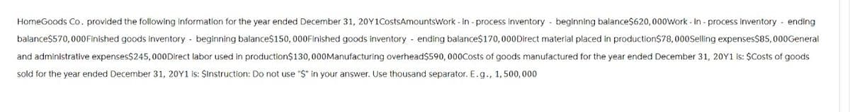 HomeGoods Co. provided the following information for the year ended December 31, 20Y1CostsAmountsWork-in-process inventory - beginning balance$620,000Work-in-process inventory - ending
balance$570,000 Finished goods inventory - beginning balance$150,000 Finished goods inventory - ending balance$170,000Direct material placed in production$78,000Selling expenses$85,000General
and administrative expenses$245,000Direct labor used in production$130,000 Manufacturing overhead$590,000Costs of goods manufactured for the year ended December 31, 20Y1 is: $Costs of goods
sold for the year ended December 31, 20Y1 is: $Instruction: Do not use "$" in your answer. Use thousand separator. E. g., 1,500,000