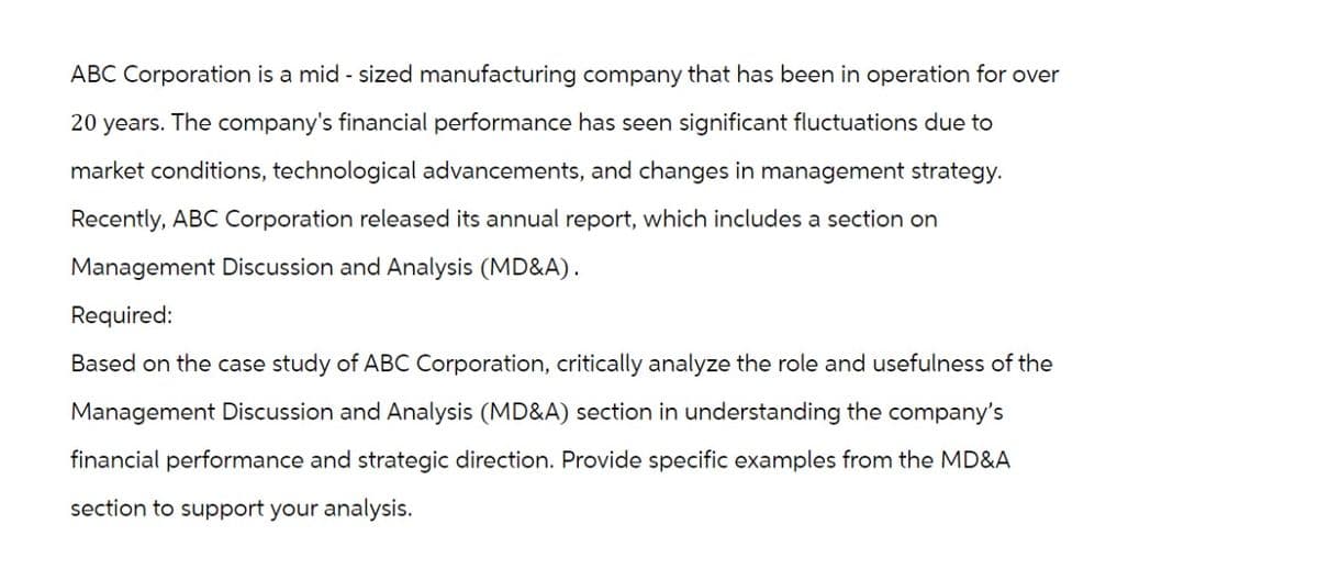 ABC Corporation is a mid-sized manufacturing company that has been in operation for over
20 years. The company's financial performance has seen significant fluctuations due to
market conditions, technological advancements, and changes in management strategy.
Recently, ABC Corporation released its annual report, which includes a section on
Management Discussion and Analysis (MD&A).
Required:
Based on the case study of ABC Corporation, critically analyze the role and usefulness of the
Management Discussion and Analysis (MD&A) section in understanding the company's
financial performance and strategic direction. Provide specific examples from the MD&A
section to support your analysis.