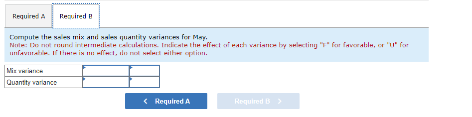 Required A
Required B
Compute the sales mix and sales quantity variances for May.
Note: Do not round intermediate calculations. Indicate the effect of each variance by selecting "F" for favorable, or "U" for
unfavorable. If there is no effect, do not select either option.
Mix variance
Quantity variance
< Required A
Required B >