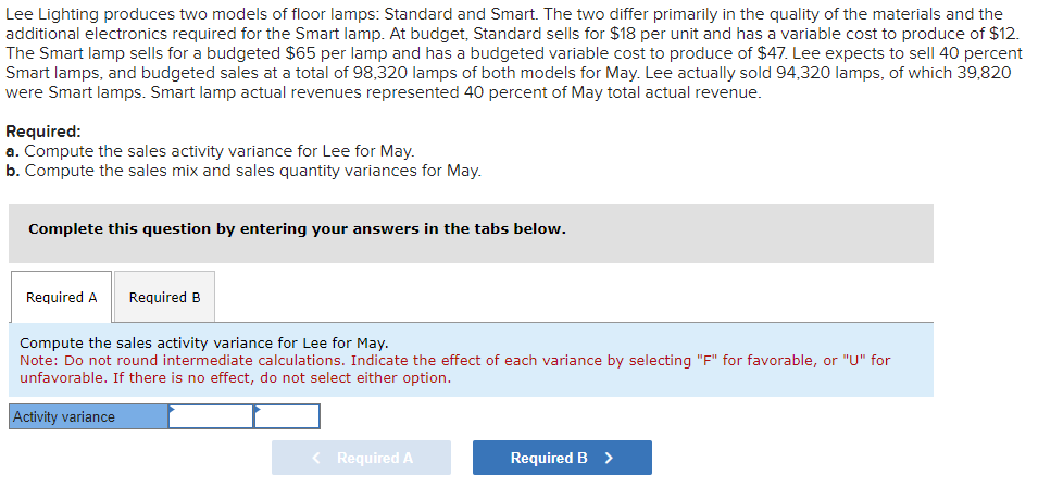 Lee Lighting produces two models of floor lamps: Standard and Smart. The two differ primarily in the quality of the materials and the
additional electronics required for the Smart lamp. At budget, Standard sells for $18 per unit and has a variable cost to produce of $12.
The Smart lamp sells for a budgeted $65 per lamp and has a budgeted variable cost to produce of $47. Lee expects to sell 40 percent
Smart lamps, and budgeted sales at a total of 98,320 lamps of both models for May. Lee actually sold 94,320 lamps, of which 39,820
were Smart lamps. Smart lamp actual revenues represented 40 percent of May total actual revenue.
Required:
a. Compute the sales activity variance for Lee for May.
b. Compute the sales mix and sales quantity variances for May.
Complete this question by entering your answers in the tabs below.
Required A
Required B
Compute the sales activity variance for Lee for May.
Note: Do not round intermediate calculations. Indicate the effect of each variance by selecting "F" for favorable, or "U" for
unfavorable. If there is no effect, do not select either option.
Activity variance
< Required A
Required B >