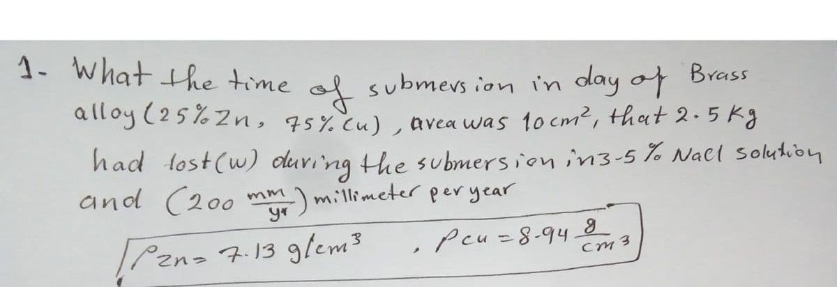 1. What the time ol submevs ion in day of Brass
alloy (25%2n, 45%.cu) , avea was 10 cm2, that 2.5 kg
had lost(w) duri'ng the submersion in3-5 %% Nacl solution
and (200 mm) millimeter per year
|Pznz 7.13 glem3
Peu=8-948
Cm 3
