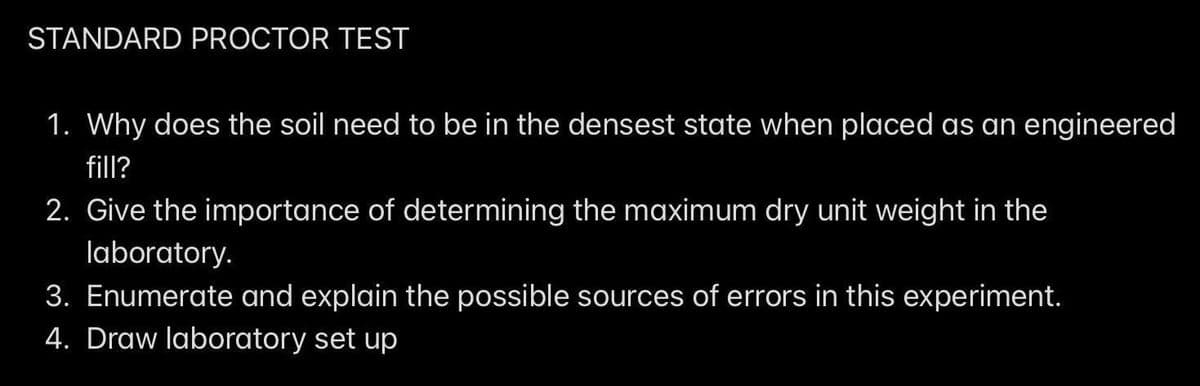 STANDARD PROCTOR TEST
1. Why does the soil need to be in the densest state when placed as an engineered
fill?
2. Give the importance of determining the maximum dry unit weight in the
laboratory.
3. Enumerate and explain the possible sources of errors in this experiment.
4. Draw laboratory set up
