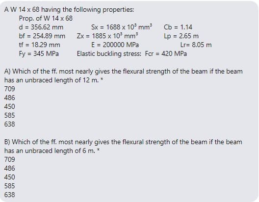AW 14 x 68 having the following properties:
Prop. of W 14 x 68
d = 356.62 mm
bf = 254.89 mm Zx = 1885 x 10° mm
tf = 18.29 mm
Fy = 345 MPa
Sx = 1688 x 10° mm
Cb = 1.14
Lp = 2.65 m
%3D
E = 200000 MPa
Lr= 8.05 m
Elastic buckling stress: For = 420 MPa
A) Which of the ff. most nearly gives the flexural strength of the beam if the beam
has an unbraced length of 12 m. *
709
486
450
585
638
B) Which of the ff. most nearly gives the flexural strength of the beam if the beam
has an unbraced length of 6 m. *
709
486
450
585
638
