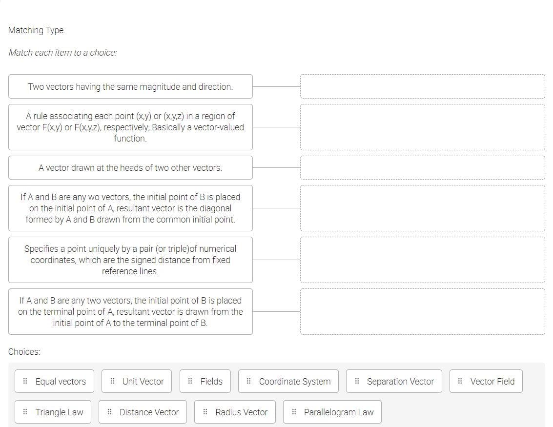 Matching Type.
Match each item to a choice:
Two vectors having the same magnitude and direction.
A rule associating each point (x,y) or (x,y,z) in a region of
vector F(x,y) or F(x,y.z), respectively; Basically a vector-valued
function.
A vector drawn at the heads of two other vectors.
If A and B are any wo vectors, the initial point of B is placed
on the initial point of A, resultant vector is the diagonal
formed by A and B drawn from the common initial point.
Specifies a point uniquely by a pair (or triple)of numerical
coordinates, which are the signed distance from fixed
reference lines.
If A and B are any two vectors, the initial point of B is placed
on the terminal point of A, resultant vector is drawn from the
initial point of A to the terminal point of B.
Choices:
: Equal vectors
E Unit Vector
: Fields
: Coordinate System
| Separation Vector
: Vector Field
# Triangle Law
: Distance Vector
: Radius Vector
I Parallelogram Law
